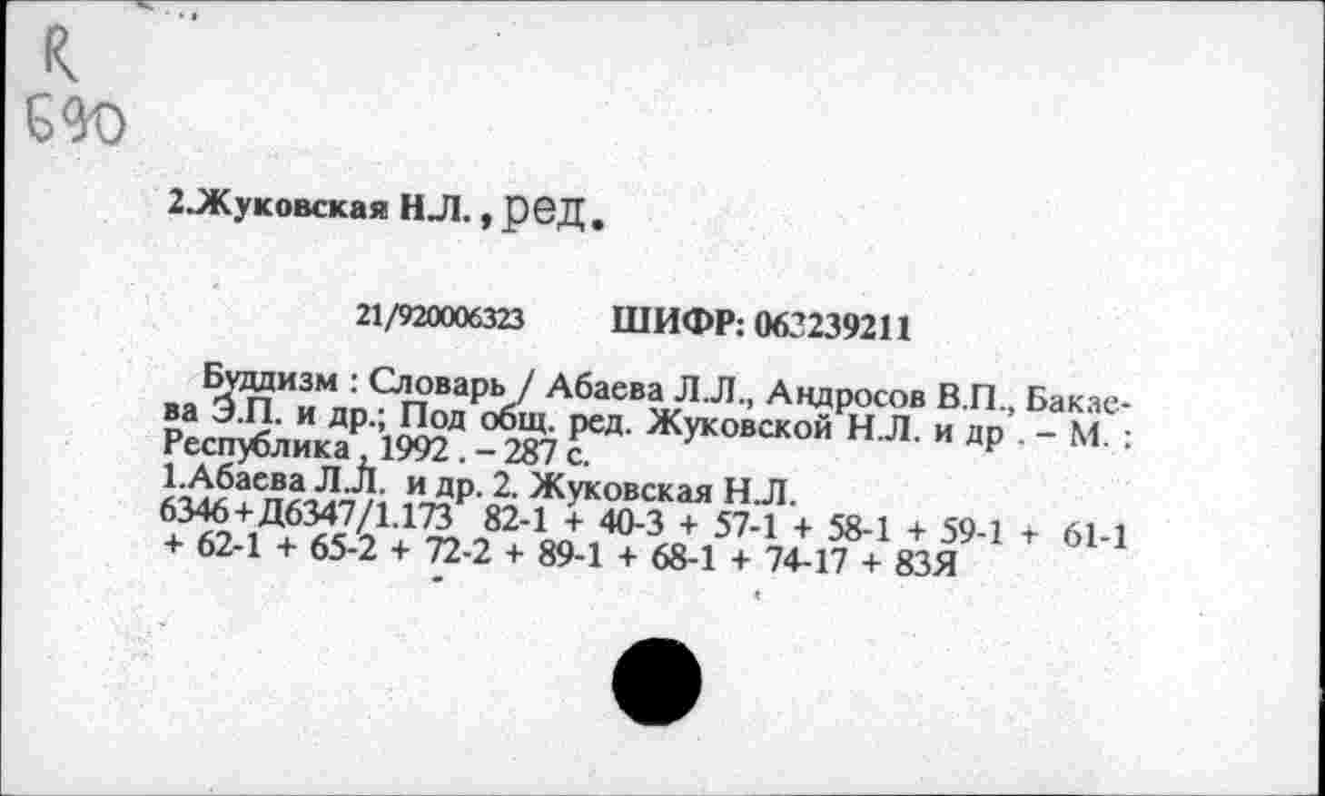 ﻿2.Жуковская НЛ., ред .
21/920006323 ШИФР: 063239211
Буддизм : Словарь / Абаева Л.Л., Андросов В.П., Бакаева Э.П. и др.; Под общ. ред. Жуковской Н.Л. и др - М. : Республика ,1992 . - 287 с.
1.Абаева Л.Л. и др. 2. Жуковская Н Л.
6346 + Д6347/1.173 82-1 + 40-3 + 57-1 + 58-1 + 59-1 + 61-1 + 62-1 + 65-2 + 72-2 + 89-1 + 68-1 + 74-17 + 83Я